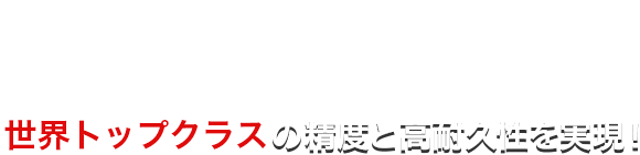 世界トップクラスの精度と高耐久性を実現！